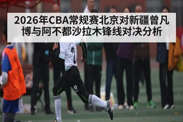 2026年CBA常规赛北京对新疆曾凡博与阿不都沙拉木锋线对决分析（b sports）
